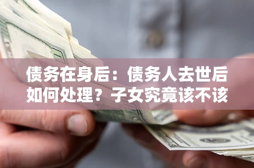 济南债务在身后：债务人去世后如何处理？子女究竟该不该还钱？