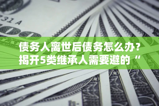 济南债务人离世后债务怎么办？揭开5类继承人需要避的“坑”