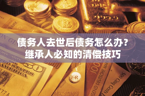 济南债务人去世后债务怎么办？继承人必知的清偿技巧
